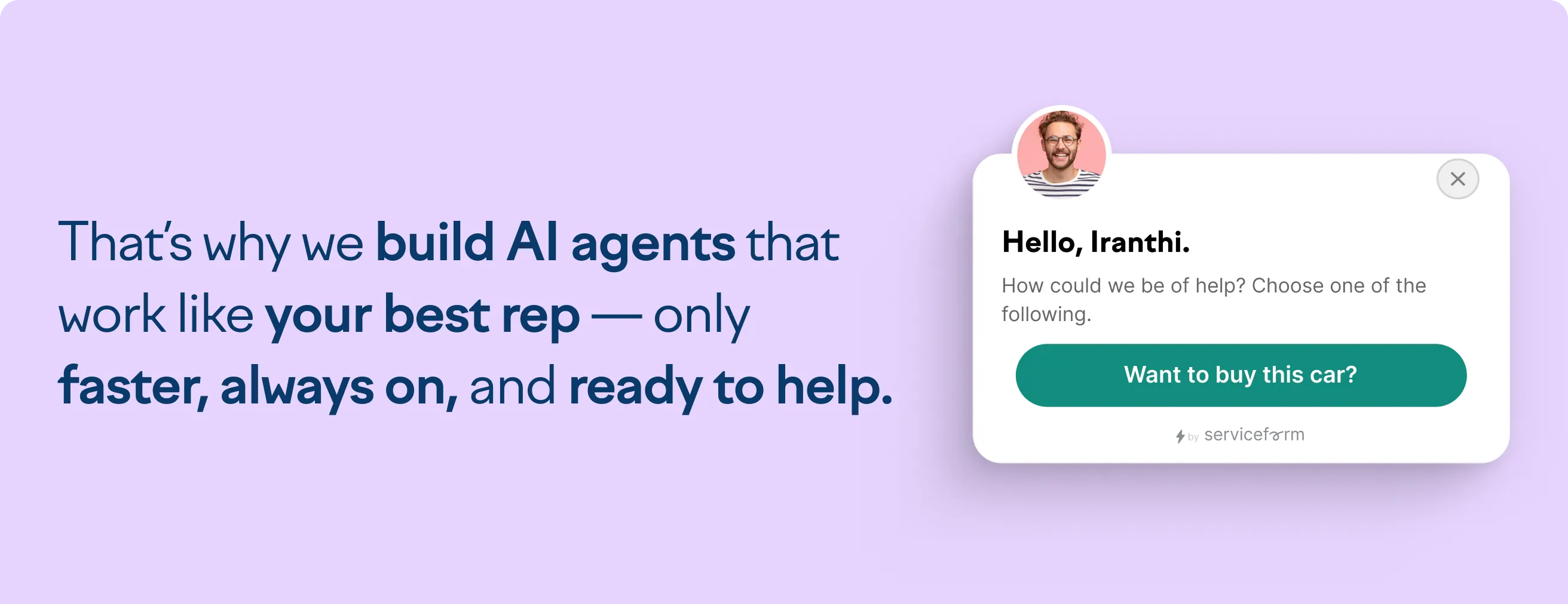 That's why we build AI agents that work like your best rep - only faster, always on, and ready to help.